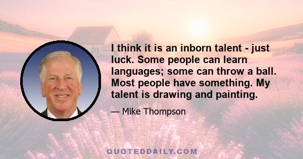 I think it is an inborn talent - just luck. Some people can learn languages; some can throw a ball. Most people have something. My talent is drawing and painting.