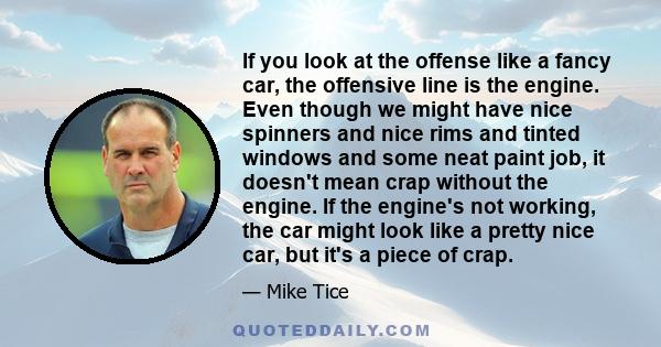 If you look at the offense like a fancy car, the offensive line is the engine. Even though we might have nice spinners and nice rims and tinted windows and some neat paint job, it doesn't mean crap without the engine.