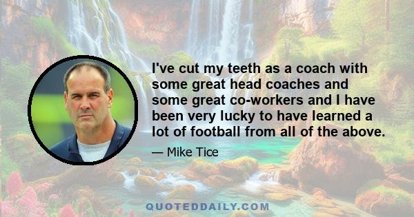 I've cut my teeth as a coach with some great head coaches and some great co-workers and I have been very lucky to have learned a lot of football from all of the above.