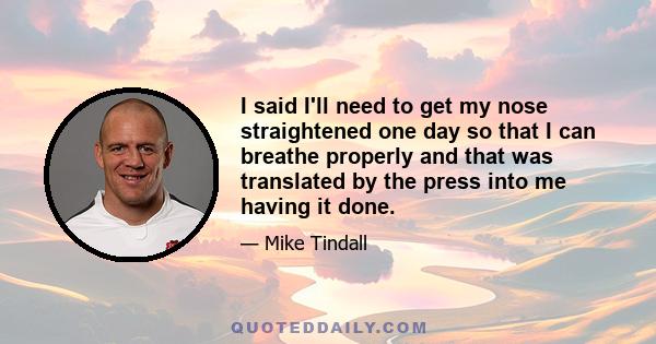 I said I'll need to get my nose straightened one day so that I can breathe properly and that was translated by the press into me having it done.