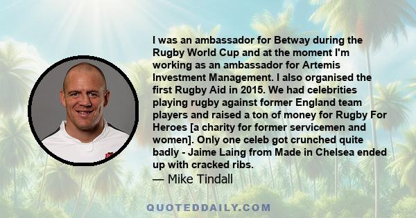 I was an ambassador for Betway during the Rugby World Cup and at the moment I'm working as an ambassador for Artemis Investment Management. I also organised the first Rugby Aid in 2015. We had celebrities playing rugby