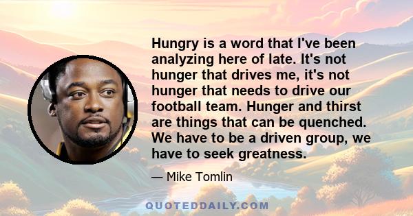 Hungry is a word that I've been analyzing here of late. It's not hunger that drives me, it's not hunger that needs to drive our football team. Hunger and thirst are things that can be quenched. We have to be a driven