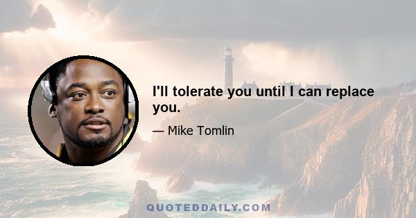 I'll tolerate you until I can replace you.