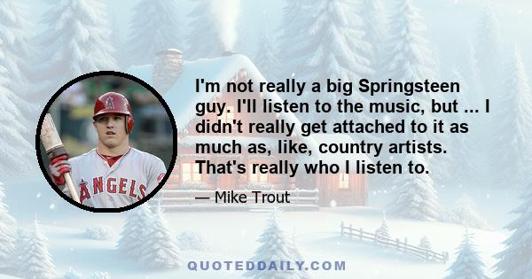 I'm not really a big Springsteen guy. I'll listen to the music, but ... I didn't really get attached to it as much as, like, country artists. That's really who I listen to.