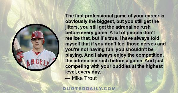 The first professional game of your career is obviously the biggest, but you still get the jitters, you still get the adrenaline rush before every game. A lot of people don't realize that, but it's true. I have always