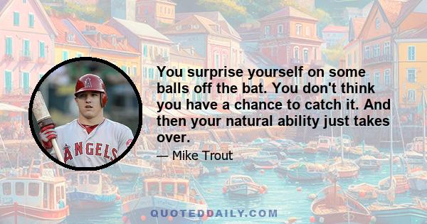 You surprise yourself on some balls off the bat. You don't think you have a chance to catch it. And then your natural ability just takes over.