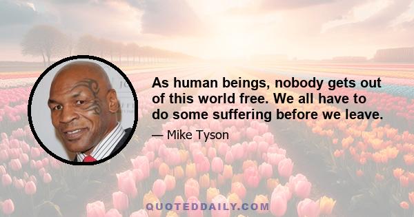 As human beings, nobody gets out of this world free. We all have to do some suffering before we leave.