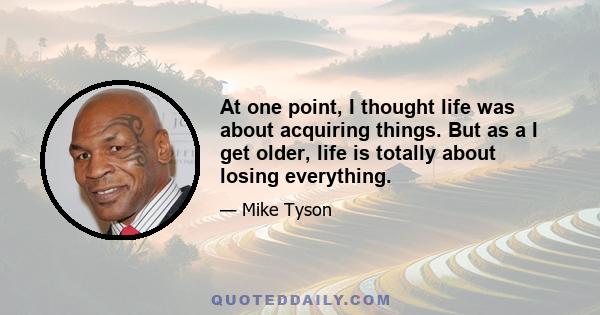 At one point, I thought life was about acquiring things. But as a I get older, life is totally about losing everything.