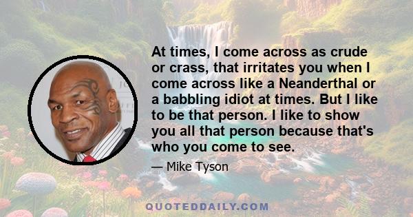 At times, I come across as crude or crass, that irritates you when I come across like a Neanderthal or a babbling idiot at times. But I like to be that person. I like to show you all that person because that's who you