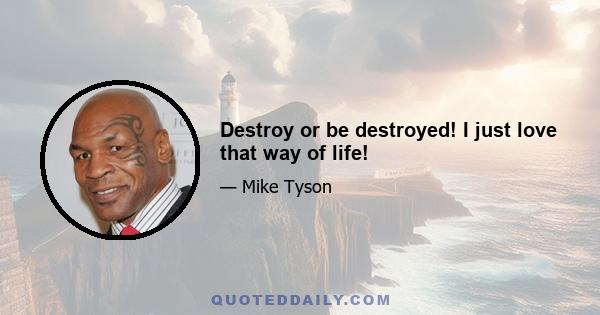 Destroy or be destroyed! I just love that way of life!