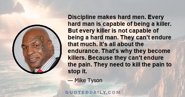 Discipline makes hard men. Every hard man is capable of being a killer. But every killer is not capable of being a hard man. They can't endure that much. It's all about the endurance. That's why they become killers.