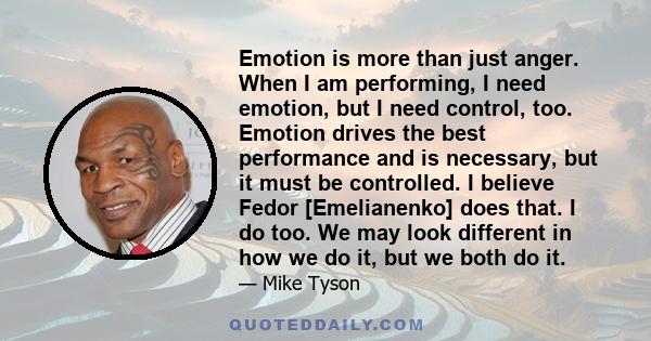 Emotion is more than just anger. When I am performing, I need emotion, but I need control, too. Emotion drives the best performance and is necessary, but it must be controlled. I believe Fedor [Emelianenko] does that. I 