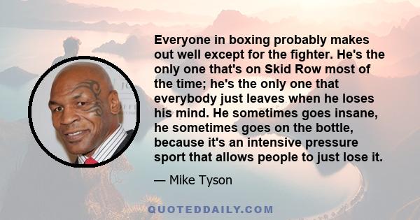 Everyone in boxing probably makes out well except for the fighter. He's the only one that's on Skid Row most of the time; he's the only one that everybody just leaves when he loses his mind. He sometimes goes insane, he 