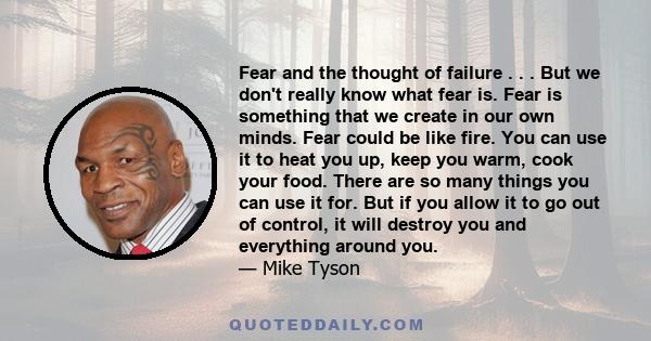 Fear and the thought of failure . . . But we don't really know what fear is. Fear is something that we create in our own minds. Fear could be like fire. You can use it to heat you up, keep you warm, cook your food.