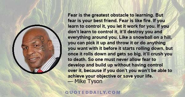 Fear is the greatest obstacle to learning. But fear is your best friend. Fear is like fire. If you learn to control it, you let it work for you. If you don’t learn to control it, it’ll destroy you and everything around