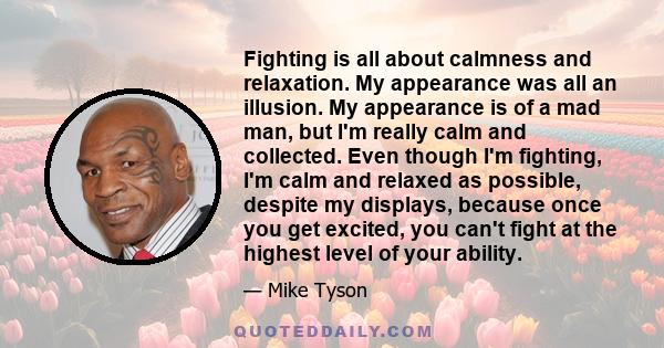 Fighting is all about calmness and relaxation. My appearance was all an illusion. My appearance is of a mad man, but I'm really calm and collected. Even though I'm fighting, I'm calm and relaxed as possible, despite my