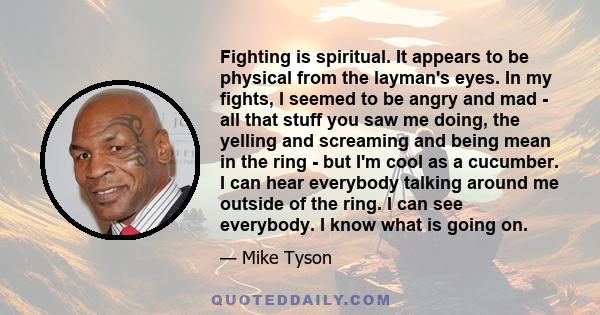 Fighting is spiritual. It appears to be physical from the layman's eyes. In my fights, I seemed to be angry and mad - all that stuff you saw me doing, the yelling and screaming and being mean in the ring - but I'm cool