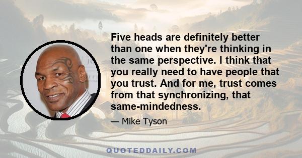 Five heads are definitely better than one when they're thinking in the same perspective. I think that you really need to have people that you trust. And for me, trust comes from that synchronizing, that same-mindedness.