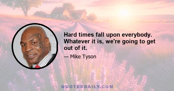 Hard times fall upon everybody. Whatever it is, we're going to get out of it.