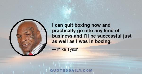 I can quit boxing now and practically go into any kind of business and I'll be successful just as well as I was in boxing.