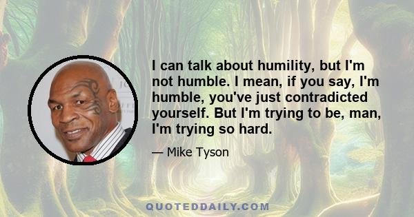 I can talk about humility, but I'm not humble. I mean, if you say, I'm humble, you've just contradicted yourself. But I'm trying to be, man, I'm trying so hard.