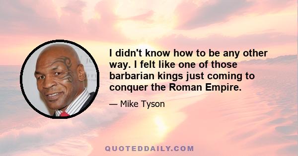 I didn't know how to be any other way. I felt like one of those barbarian kings just coming to conquer the Roman Empire.