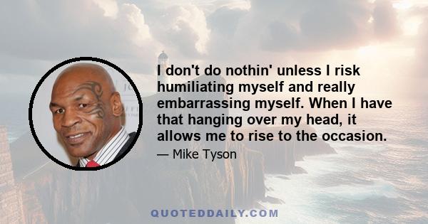 I don't do nothin' unless I risk humiliating myself and really embarrassing myself. When I have that hanging over my head, it allows me to rise to the occasion.