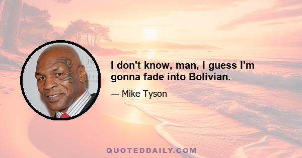 I don't know, man, I guess I'm gonna fade into Bolivian.