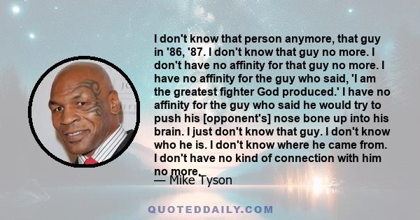 I don't know that person anymore, that guy in '86, '87. I don't know that guy no more. I don't have no affinity for that guy no more. I have no affinity for the guy who said, 'I am the greatest fighter God produced.' I