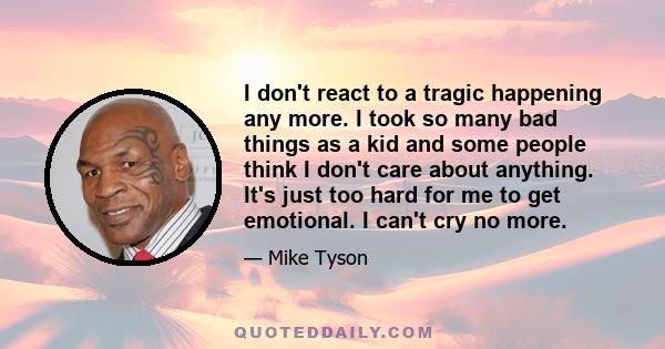 I don't react to a tragic happening any more. I took so many bad things as a kid and some people think I don't care about anything. It's just too hard for me to get emotional. I can't cry no more.