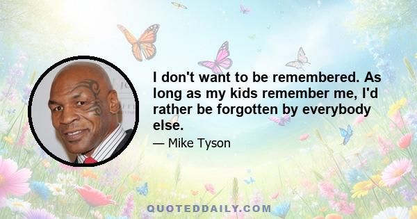 I don't want to be remembered. As long as my kids remember me, I'd rather be forgotten by everybody else.