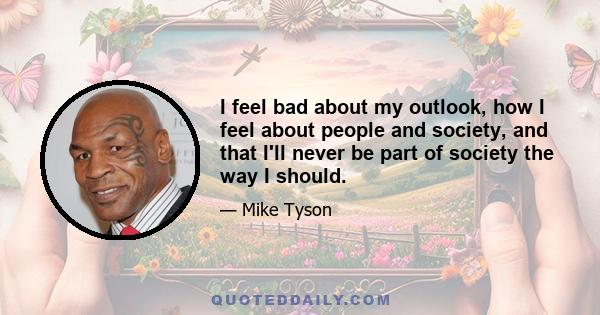 I feel bad about my outlook, how I feel about people and society, and that I'll never be part of society the way I should.