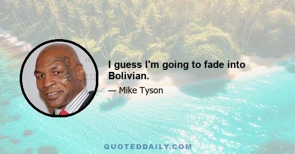 I guess I'm going to fade into Bolivian.