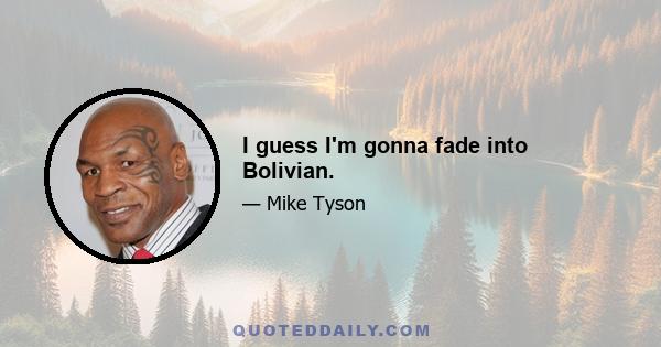 I guess I'm gonna fade into Bolivian.