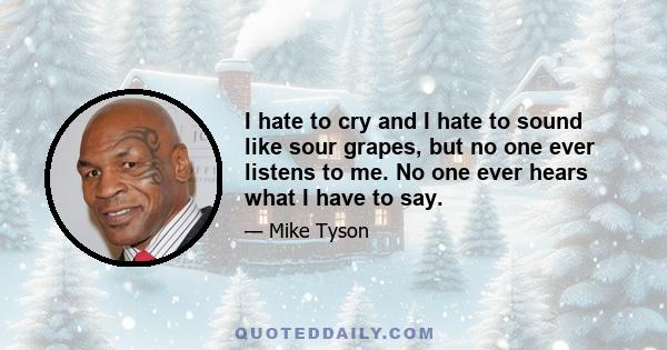 I hate to cry and I hate to sound like sour grapes, but no one ever listens to me. No one ever hears what I have to say.