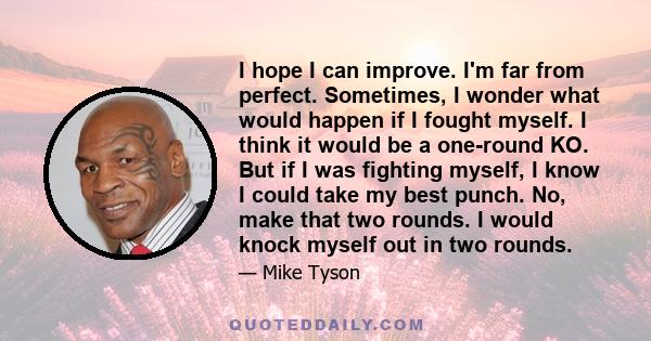 I hope I can improve. I'm far from perfect. Sometimes, I wonder what would happen if I fought myself. I think it would be a one-round KO. But if I was fighting myself, I know I could take my best punch. No, make that