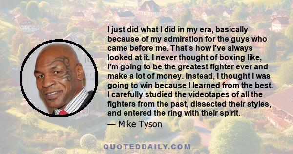 I just did what I did in my era, basically because of my admiration for the guys who came before me. That's how I've always looked at it. I never thought of boxing like, I'm going to be the greatest fighter ever and