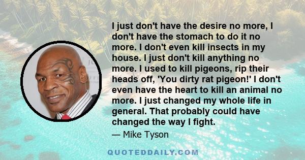 I just don't have the desire no more, I don't have the stomach to do it no more. I don't even kill insects in my house. I just don't kill anything no more. I used to kill pigeons, rip their heads off, 'You dirty rat