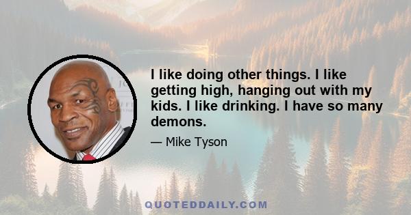 I like doing other things. I like getting high, hanging out with my kids. I like drinking. I have so many demons.