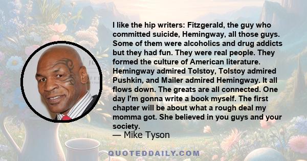 I like the hip writers: Fitzgerald, the guy who committed suicide, Hemingway, all those guys. Some of them were alcoholics and drug addicts but they had fun. They were real people. They formed the culture of American