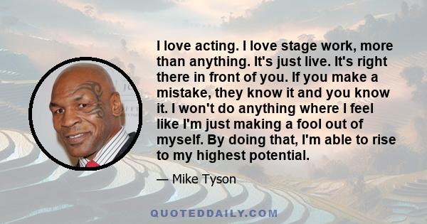 I love acting. I love stage work, more than anything. It's just live. It's right there in front of you. If you make a mistake, they know it and you know it. I won't do anything where I feel like I'm just making a fool