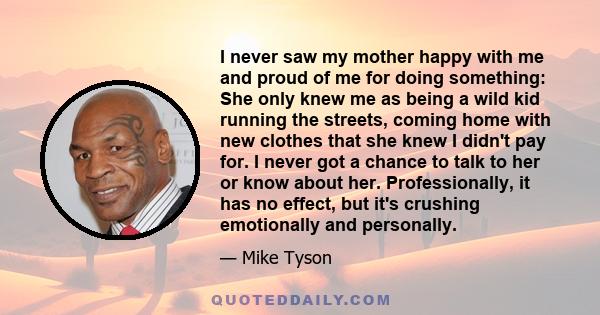 I never saw my mother happy with me and proud of me for doing something: She only knew me as being a wild kid running the streets, coming home with new clothes that she knew I didn't pay for. I never got a chance to