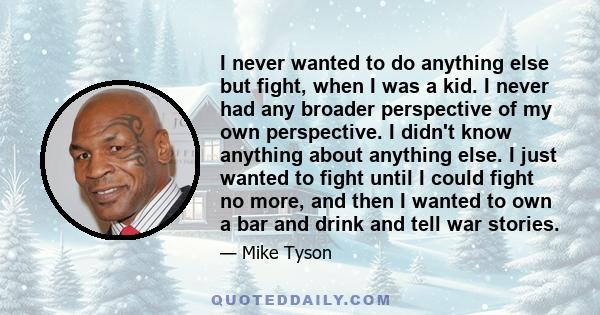 I never wanted to do anything else but fight, when I was a kid. I never had any broader perspective of my own perspective. I didn't know anything about anything else. I just wanted to fight until I could fight no more,