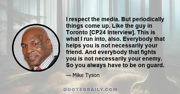 I respect the media. But periodically things come up. Like the guy in Toronto [CP24 Interview]. This is what I run into, also. Everybody that helps you is not necessarily your friend. And everybody that fights you is