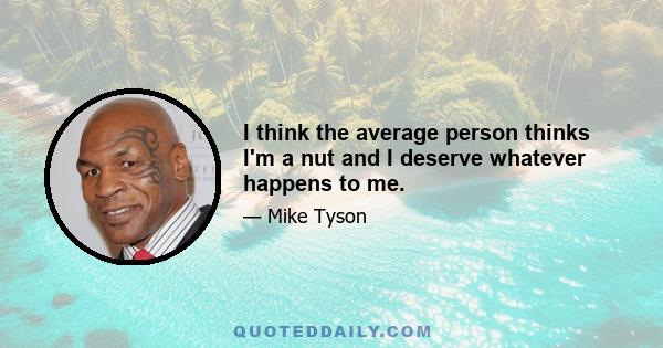 I think the average person thinks I'm a nut and I deserve whatever happens to me.