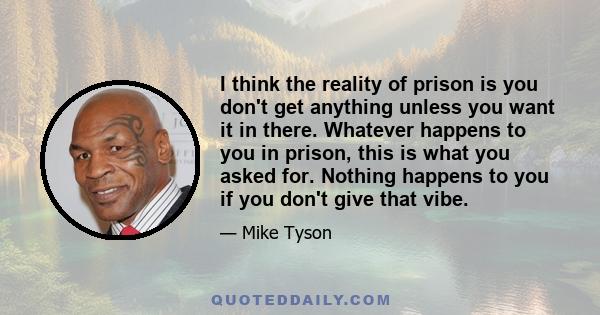 I think the reality of prison is you don't get anything unless you want it in there. Whatever happens to you in prison, this is what you asked for. Nothing happens to you if you don't give that vibe.