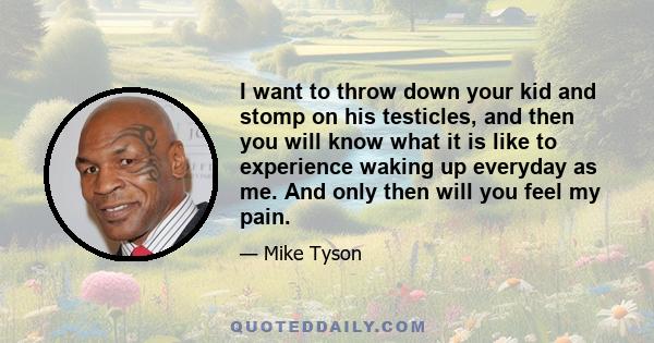 I want to throw down your kid and stomp on his testicles, and then you will know what it is like to experience waking up everyday as me. And only then will you feel my pain.