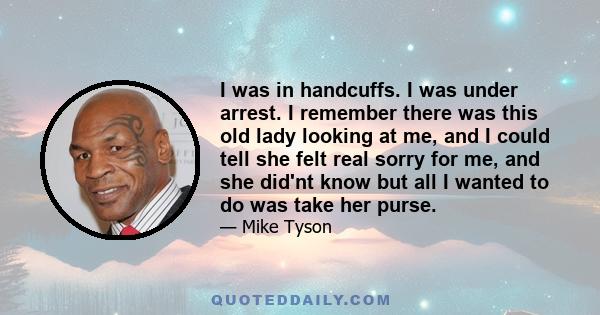 I was in handcuffs. I was under arrest. I remember there was this old lady looking at me, and I could tell she felt real sorry for me, and she did'nt know but all I wanted to do was take her purse.