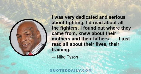 I was very dedicated and serious about fighting. I'd read about all the fighters. I found out where they came from, knew about their mothers and their fathers . . . I just read all about their lives, their training.