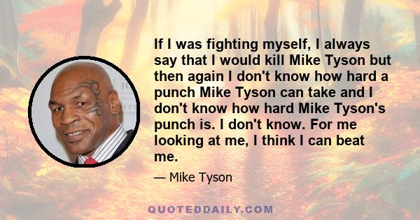 If I was fighting myself, I always say that I would kill Mike Tyson but then again I don't know how hard a punch Mike Tyson can take and I don't know how hard Mike Tyson's punch is. I don't know. For me looking at me, I 